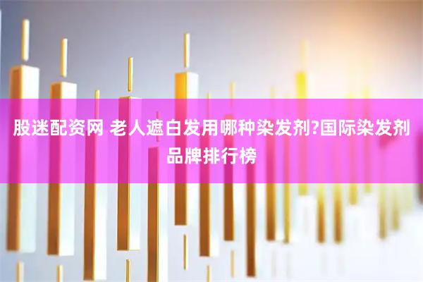 股迷配资网 老人遮白发用哪种染发剂?国际染发剂品牌排行榜