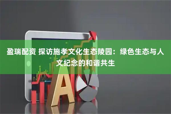 盈瑞配资 探访施孝文化生态陵园：绿色生态与人文纪念的和谐共生