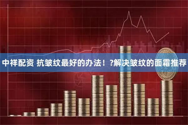 中祥配资 抗皱纹最好的办法！?解决皱纹的面霜推荐