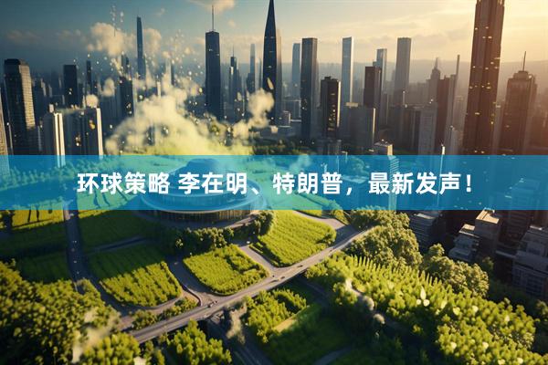 环球策略 李在明、特朗普，最新发声！