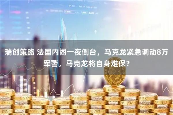 瑞创策略 法国内阁一夜倒台，马克龙紧急调动8万军警，马克龙将自身难保？