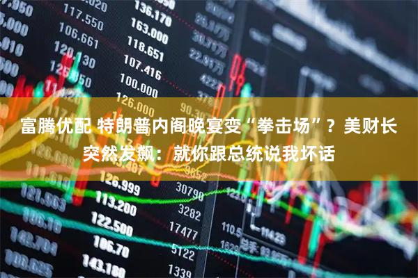 富腾优配 特朗普内阁晚宴变“拳击场”？美财长突然发飙：就你跟总统说我坏话