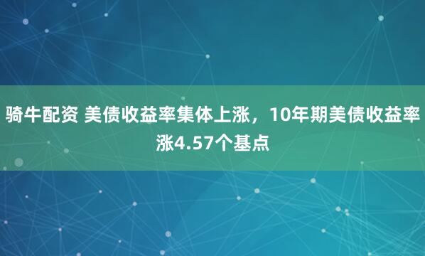 骑牛配资 美债收益率集体上涨，10年期美债收益率涨4.57个基点
