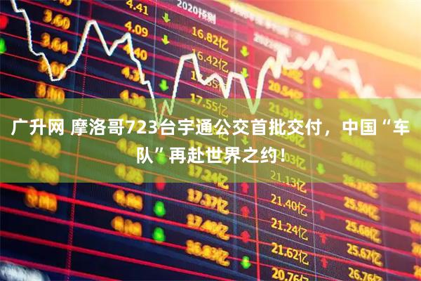 广升网 摩洛哥723台宇通公交首批交付，中国“车队”再赴世界之约！