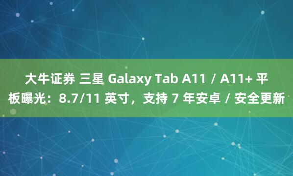 大牛证券 三星 Galaxy Tab A11 / A11+ 平板曝光：8.7/11 英寸，支持 7 年安卓 / 安全更新