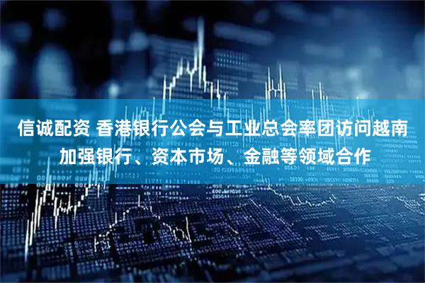 信诚配资 香港银行公会与工业总会率团访问越南 加强银行、资本市场、金融等领域合作