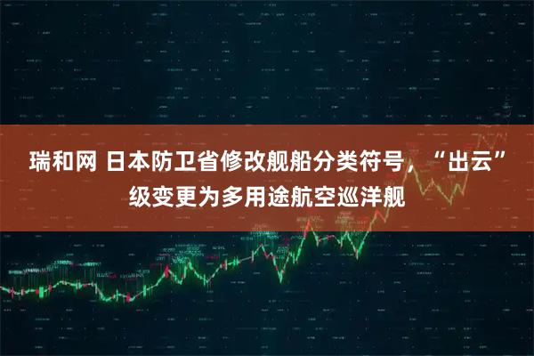 瑞和网 日本防卫省修改舰船分类符号，“出云”级变更为多用途航空巡洋舰