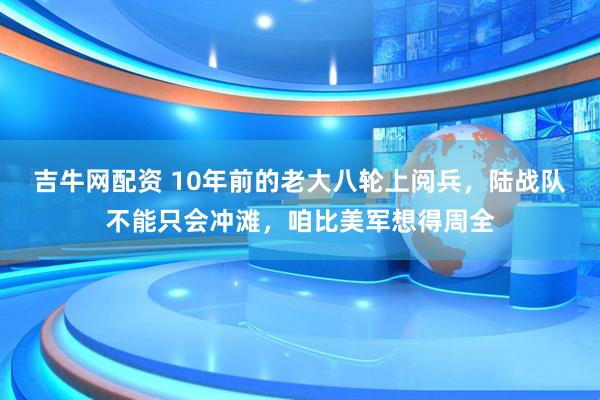 吉牛网配资 10年前的老大八轮上阅兵，陆战队不能只会冲滩，咱比美军想得周全