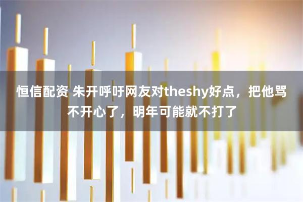 恒信配资 朱开呼吁网友对theshy好点，把他骂不开心了，明年可能就不打了