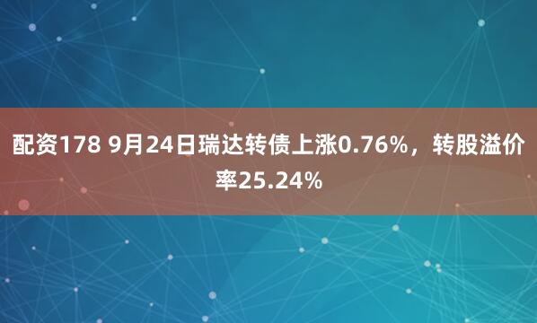 配资178 9月24日瑞达转债上涨0.76%，转股溢价率25.24%