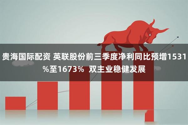 贵海国际配资 英联股份前三季度净利同比预增1531%至1673%  双主业稳健发展
