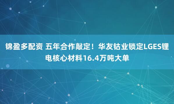 锦盈多配资 五年合作敲定！华友钴业锁定LGES锂电核心材料16.4万吨大单