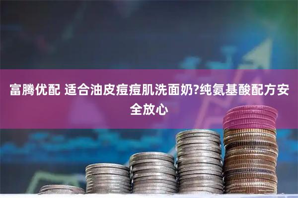 富腾优配 适合油皮痘痘肌洗面奶?纯氨基酸配方安全放心