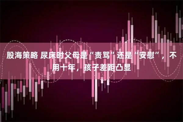 股海策略 尿床时父母是“责骂”还是“安慰”，不用十年，孩子差距凸显