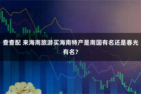 查查配 来海南旅游买海南特产是南国有名还是春光有名？