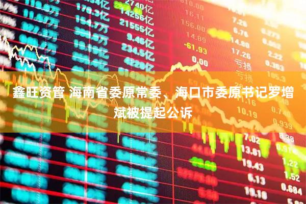 鑫旺资管 海南省委原常委、海口市委原书记罗增斌被提起公诉