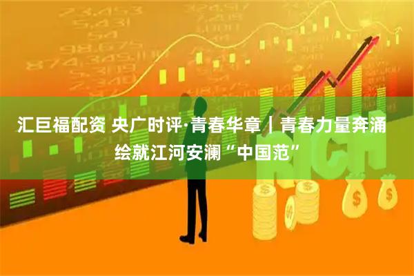 汇巨福配资 央广时评·青春华章｜青春力量奔涌  绘就江河安澜“中国范”