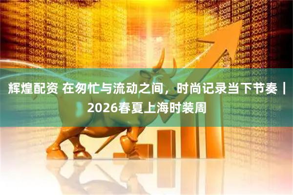 辉煌配资 在匆忙与流动之间，时尚记录当下节奏｜2026春夏上海时装周
