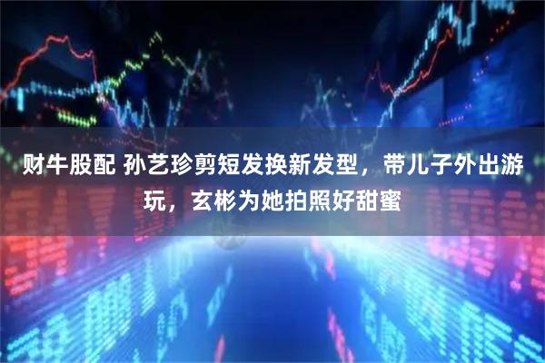 财牛股配 孙艺珍剪短发换新发型，带儿子外出游玩，玄彬为她拍照好甜蜜