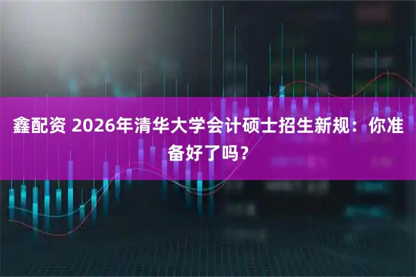 鑫配资 2026年清华大学会计硕士招生新规：你准备好了吗？
