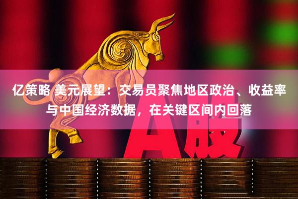 亿策略 美元展望：交易员聚焦地区政治、收益率与中国经济数据，在关键区间内回落