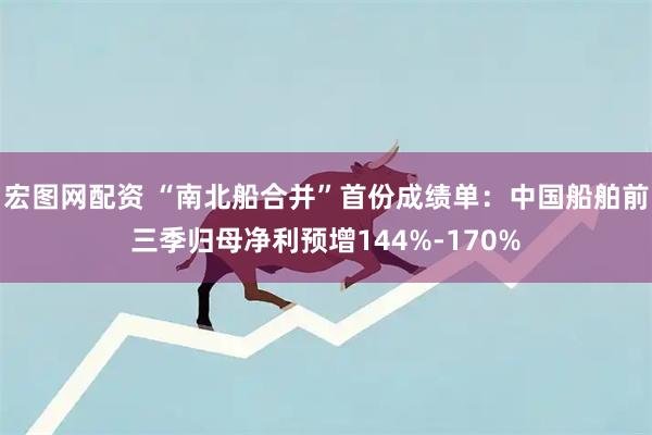 宏图网配资 “南北船合并”首份成绩单：中国船舶前三季归母净利预增144%-170%