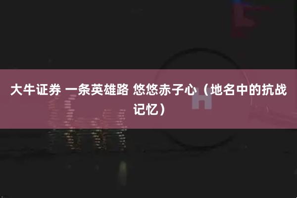 大牛证券 一条英雄路 悠悠赤子心（地名中的抗战记忆）