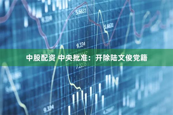 中股配资 中央批准：开除陆文俊党籍