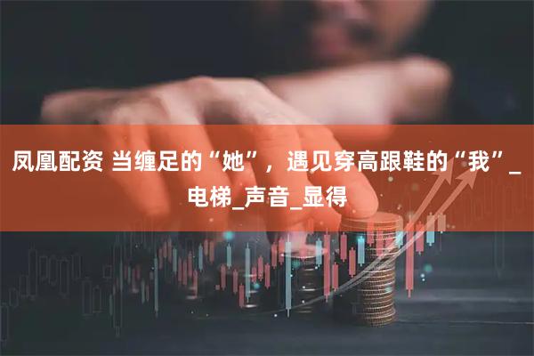 凤凰配资 当缠足的“她”，遇见穿高跟鞋的“我”_电梯_声音_显得