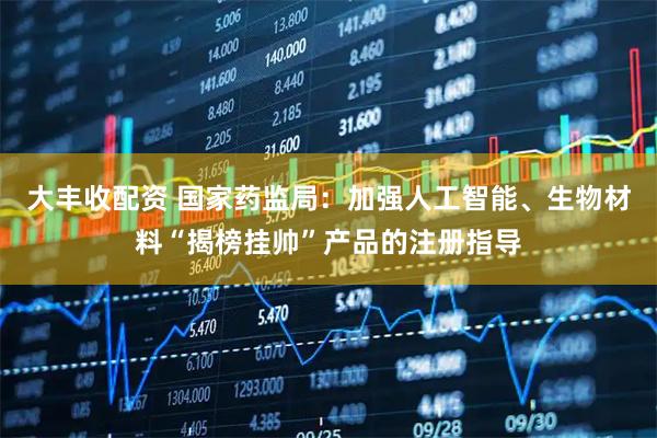 大丰收配资 国家药监局：加强人工智能、生物材料“揭榜挂帅”产品的注册指导