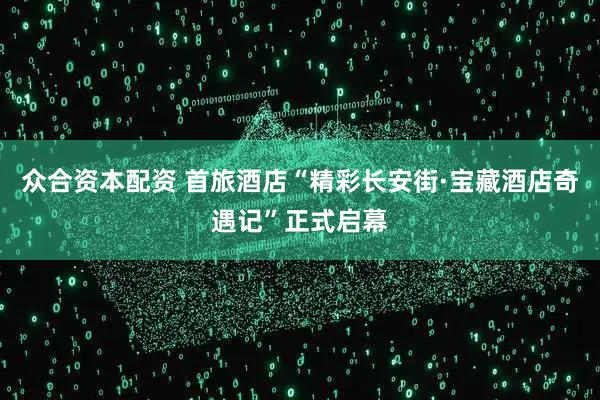 众合资本配资 首旅酒店“精彩长安街·宝藏酒店奇遇记”正式启幕