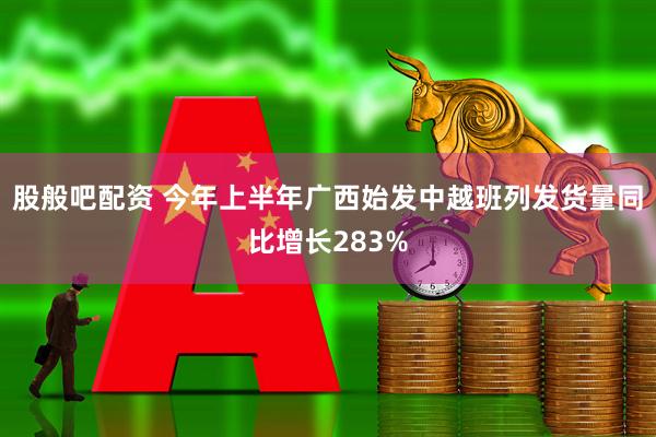 股般吧配资 今年上半年广西始发中越班列发货量同比增长283%