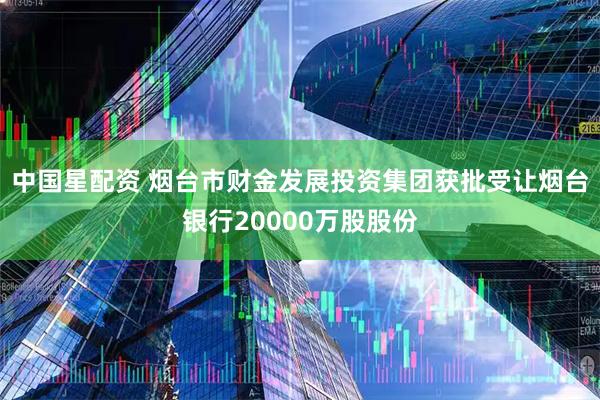 中国星配资 烟台市财金发展投资集团获批受让烟台银行20000万股股份