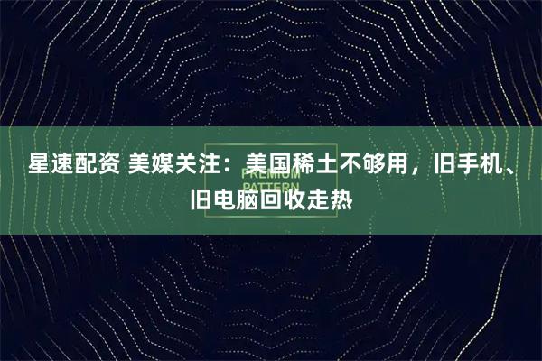 星速配资 美媒关注：美国稀土不够用，旧手机、旧电脑回收走热