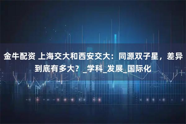 金牛配资 上海交大和西安交大：同源双子星，差异到底有多大？_学科_发展_国际化