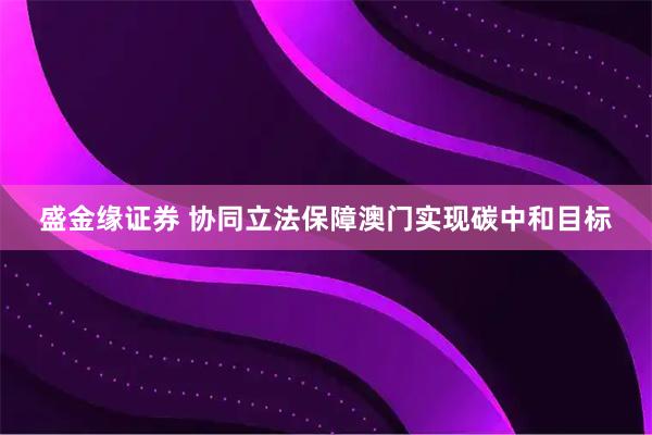 盛金缘证券 协同立法保障澳门实现碳中和目标