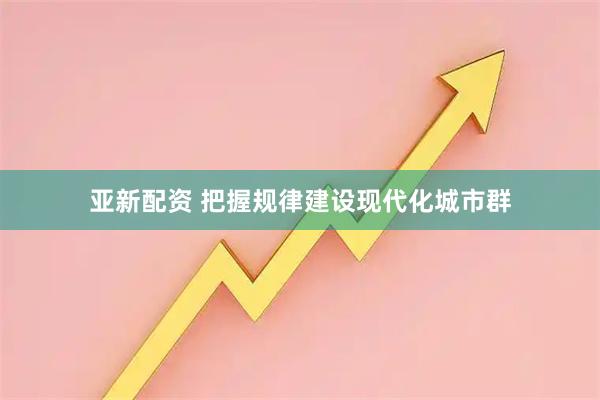亚新配资 把握规律建设现代化城市群