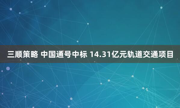 三顺策略 中国通号中标 14.31亿元轨道交通项目