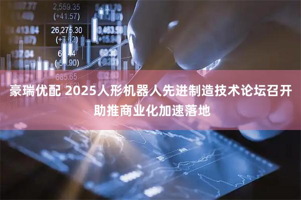 豪瑞优配 2025人形机器人先进制造技术论坛召开 助推商业化加速落地