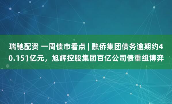 瑞驰配资 一周债市看点 | 融侨集团债务逾期约40.151亿元，旭辉控股集团百亿公司债重组博弈
