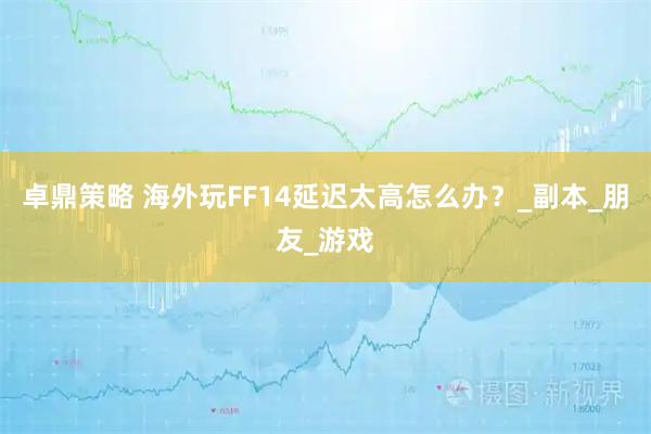 卓鼎策略 海外玩FF14延迟太高怎么办？_副本_朋友_游戏