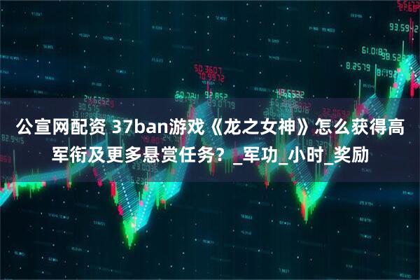 公宣网配资 37ban游戏《龙之女神》怎么获得高军衔及更多悬赏任务？_军功_小时_奖励