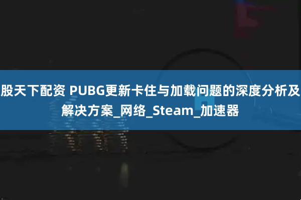 股天下配资 PUBG更新卡住与加载问题的深度分析及解决方案_网络_Steam_加速器