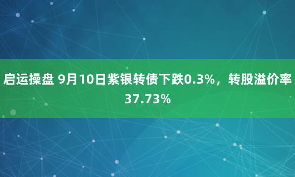 启运操盘 9月10日紫银转债下跌0.3%，转股溢价率37.73%