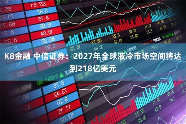 K8金融 中信证券：2027年全球液冷市场空间将达到218亿美元