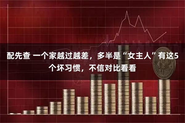 配先查 一个家越过越差，多半是“女主人”有这5个坏习惯，不信对比看看