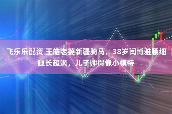飞乐乐配资 王皓老婆新疆骑马,38岁闫博雅腰细腿长超飒,儿子帅得像小模特