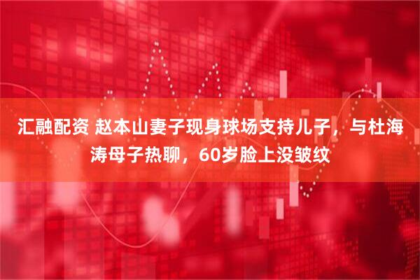 汇融配资 赵本山妻子现身球场支持儿子，与杜海涛母子热聊，60岁脸上没皱纹