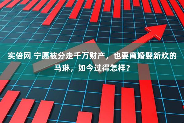 实倍网 宁愿被分走千万财产,也要离婚娶新欢的马琳,如今过得怎样?