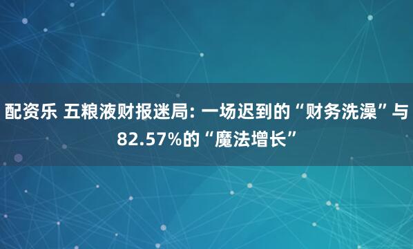 配资乐 五粮液财报迷局: 一场迟到的“财务洗澡”与82.57%的“魔法增长”